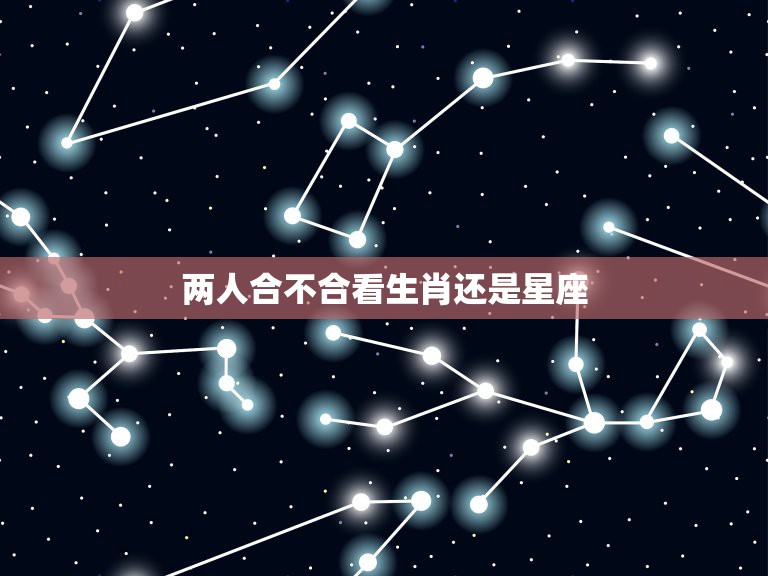 两人合不合看生肖还是星座，两个人在一起，星座和生肖要考虑吗？  第1张